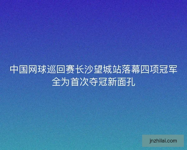 中国网球巡回赛长沙望城站落幕四项冠军全为首次夺冠新面孔