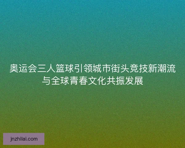 奥运会三人篮球引领城市街头竞技新潮流与全球青春文化共振发展