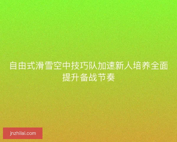 自由式滑雪空中技巧队加速新人培养全面提升备战节奏