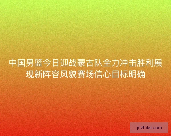中国男篮今日迎战蒙古队全力冲击胜利展现新阵容风貌赛场信心目标明确 中国男篮今日迎战蒙古队全力冲击胜利展现新阵容风貌赛场信心目标明确