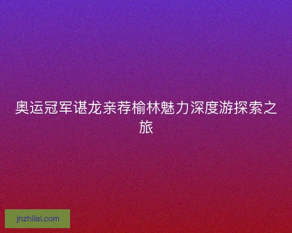 奥运冠军谌龙亲荐榆林魅力深度游探索之旅