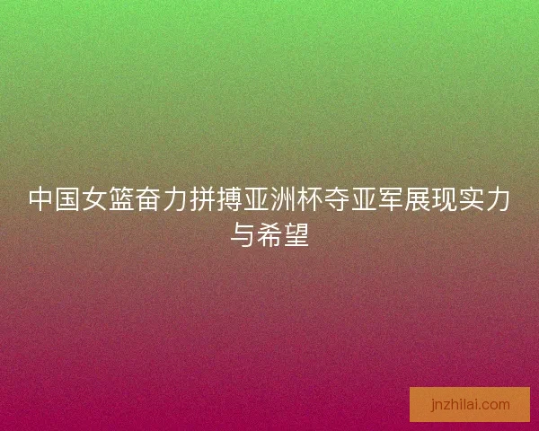 中国女篮奋力拼搏亚洲杯夺亚军展现实力与希望