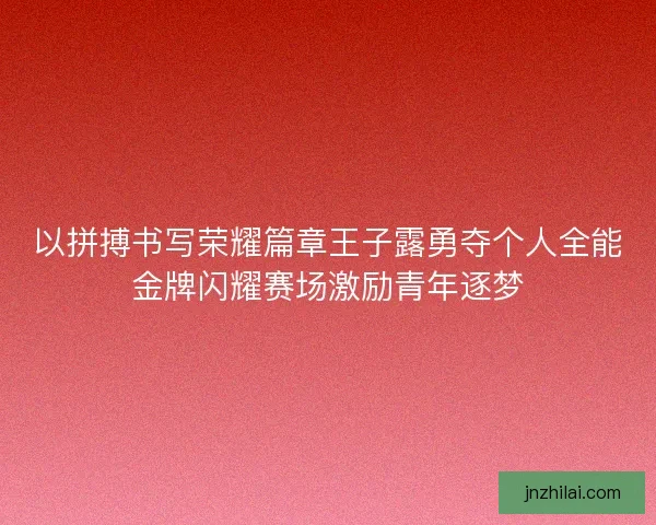 以拼搏书写荣耀篇章王子露勇夺个人全能金牌闪耀赛场激励青年逐梦