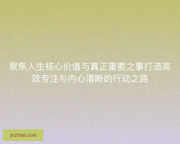 聚焦人生核心价值与真正重要之事打造高效专注与内心清晰的行动之路