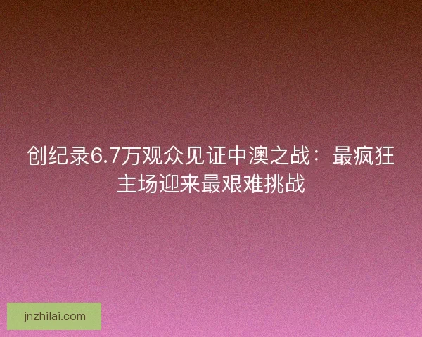 创纪录6.7万观众见证中澳之战：最疯狂主场迎来最艰难挑战