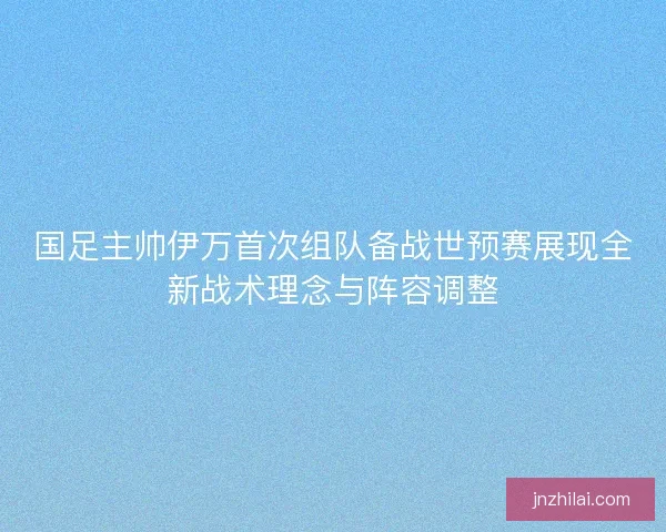 国足主帅伊万首次组队备战世预赛展现全新战术理念与阵容调整