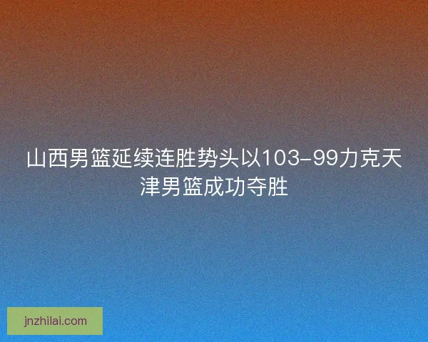 山西男篮延续连胜势头以103-99力克天津男篮成功夺胜