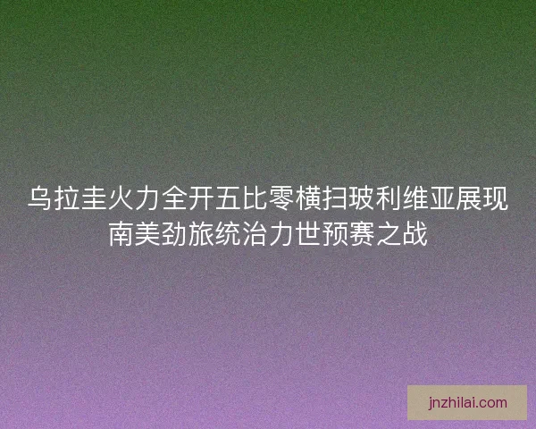 乌拉圭火力全开五比零横扫玻利维亚展现南美劲旅统治力世预赛之战 乌拉圭火力全开五比零横扫玻利维亚展现南美劲旅统治力世预赛之战