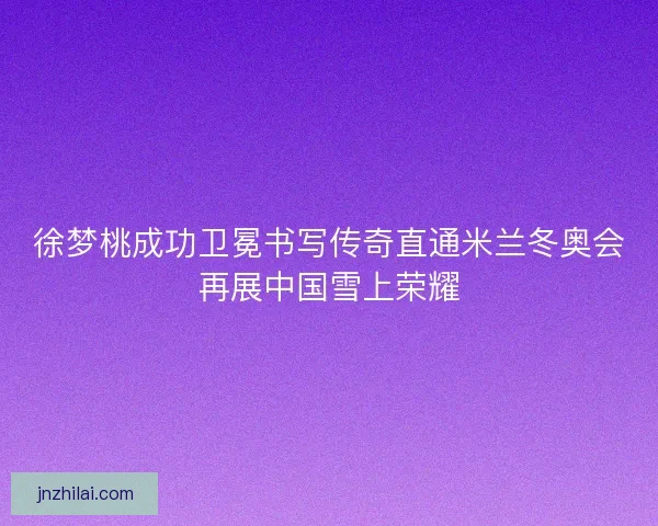 徐梦桃成功卫冕书写传奇直通米兰冬奥会再展中国雪上荣耀 徐梦桃成功卫冕书写传奇直通米兰冬奥会再展中国雪上荣耀