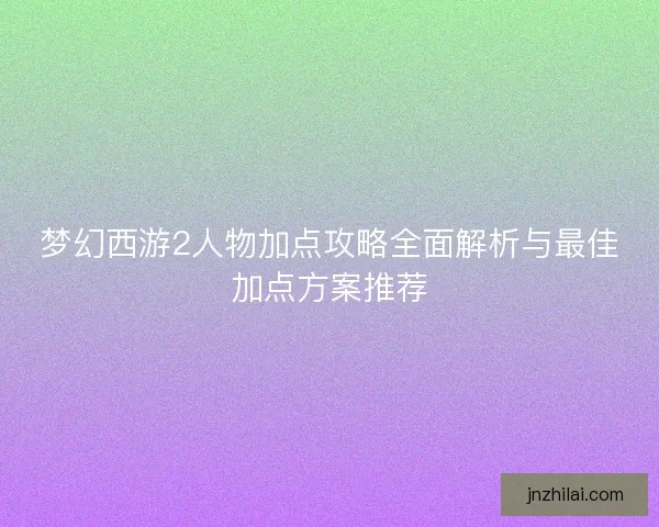 梦幻西游2人物加点攻略全面解析与最佳加点方案推荐