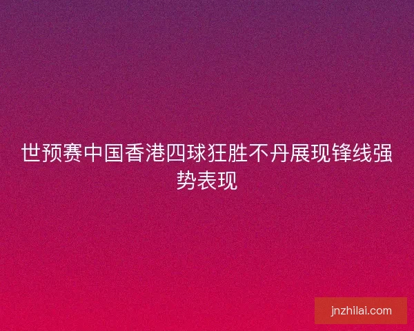 世预赛中国香港四球狂胜不丹展现锋线强势表现