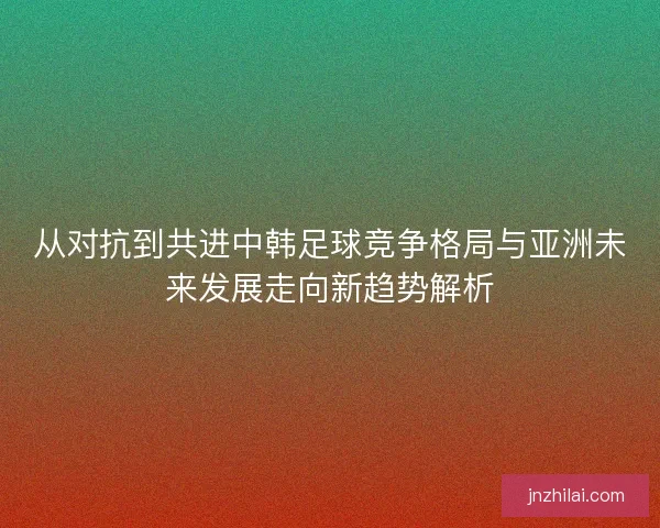 从对抗到共进中韩足球竞争格局与亚洲未来发展走向新趋势解析
