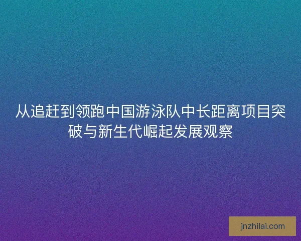 从追赶到领跑中国游泳队中长距离项目突破与新生代崛起发展观察 从追赶到领跑中国游泳队中长距离项目突破与新生代崛起发展观察