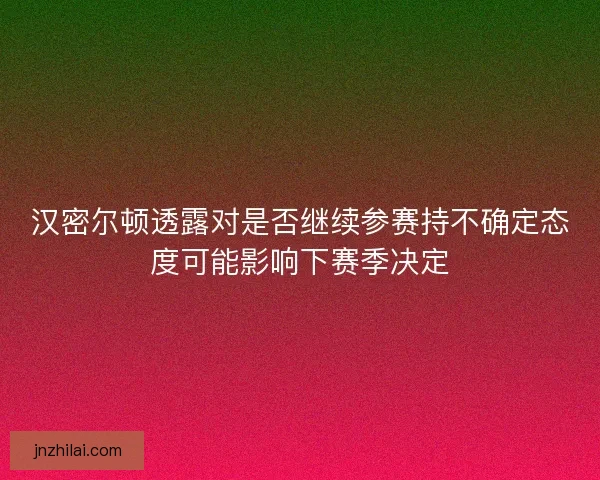 汉密尔顿透露对是否继续参赛持不确定态度可能影响下赛季决定 汉密尔顿透露对是否继续参赛持不确定态度可能影响下赛季决定