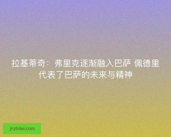 拉基蒂奇:弗里克逐渐融入巴萨 佩德里代表了巴萨的未来与精神 拉基蒂奇:弗里克逐渐融入巴萨 佩德里代表了巴萨的未来与精神