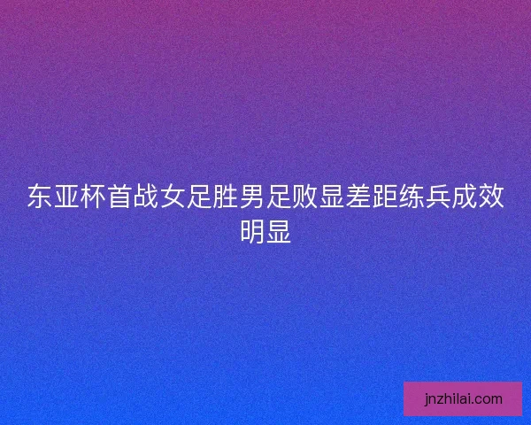 东亚杯首战女足胜男足败显差距练兵成效明显