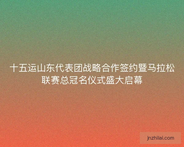 十五运山东代表团战略合作签约暨马拉松联赛总冠名仪式盛大启幕