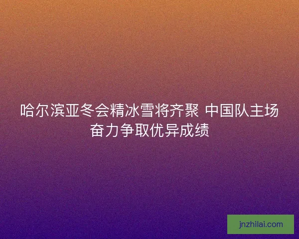 哈尔滨亚冬会精冰雪将齐聚 中国队主场奋力争取优异成绩