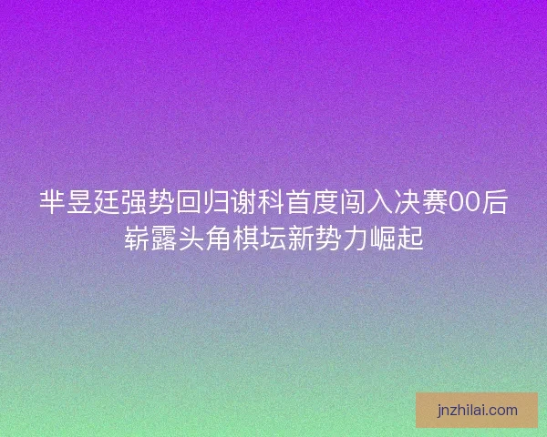 芈昱廷强势回归谢科首度闯入决赛00后崭露头角棋坛新势力崛起 芈昱廷强势回归谢科首度闯入决赛00后崭露头角棋坛新势力崛起