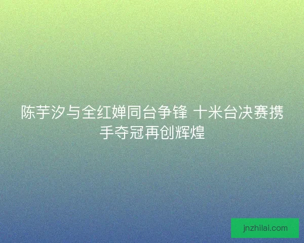 陈芋汐与全红婵同台争锋 十米台决赛携手夺冠再创辉煌