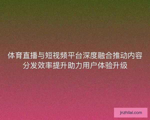体育直播与短视频平台深度融合推动内容分发效率提升助力用户体验升级 体育直播与短视频平台深度融合推动内容分发效率提升助力用户体验升级