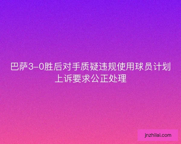 巴萨3-0胜后对手质疑违规使用球员计划上诉要求公正处理
